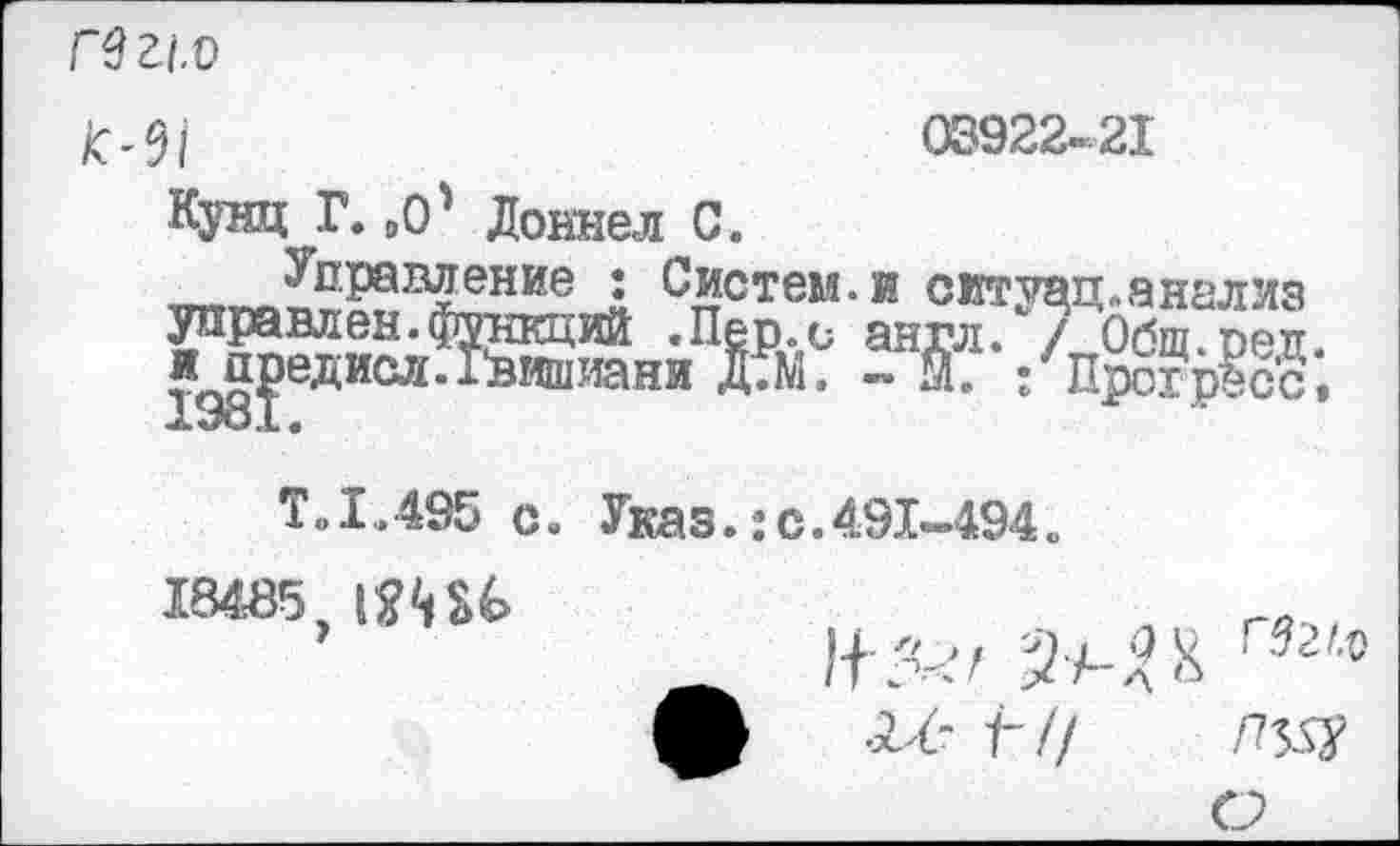 ﻿Гв г.1.о
08922-21
/С'0/
Кунц Г. „О' Доннел С.
т,^?рап^ние2 Систем, и ситуад. анализ управлен.функций .Пер.с англ. / Обш при и^^едисл. Гвишиани Д.М. - Я. :Про?р?сс
Т.1.495 с. Указ.:с.491-494.
18485, 1Ш*>	.	.
